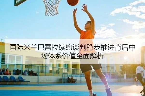 国际米兰巴雷拉续约谈判稳步推进背后中场体系价值全面解析