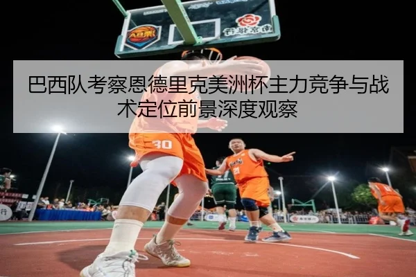 巴西队考察恩德里克美洲杯主力竞争与战术定位前景深度观察