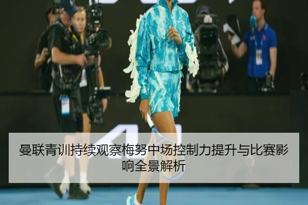 曼联青训持续观察梅努中场控制力提升与比赛影响全景解析