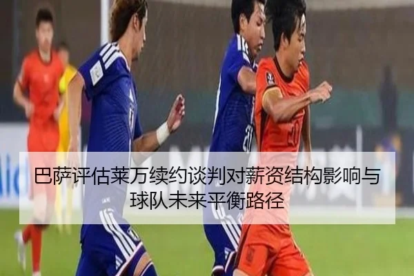 巴萨评估莱万续约谈判对薪资结构影响与球队未来平衡路径