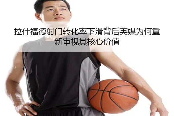 拉什福德射门转化率下滑背后英媒为何重新审视其核心价值